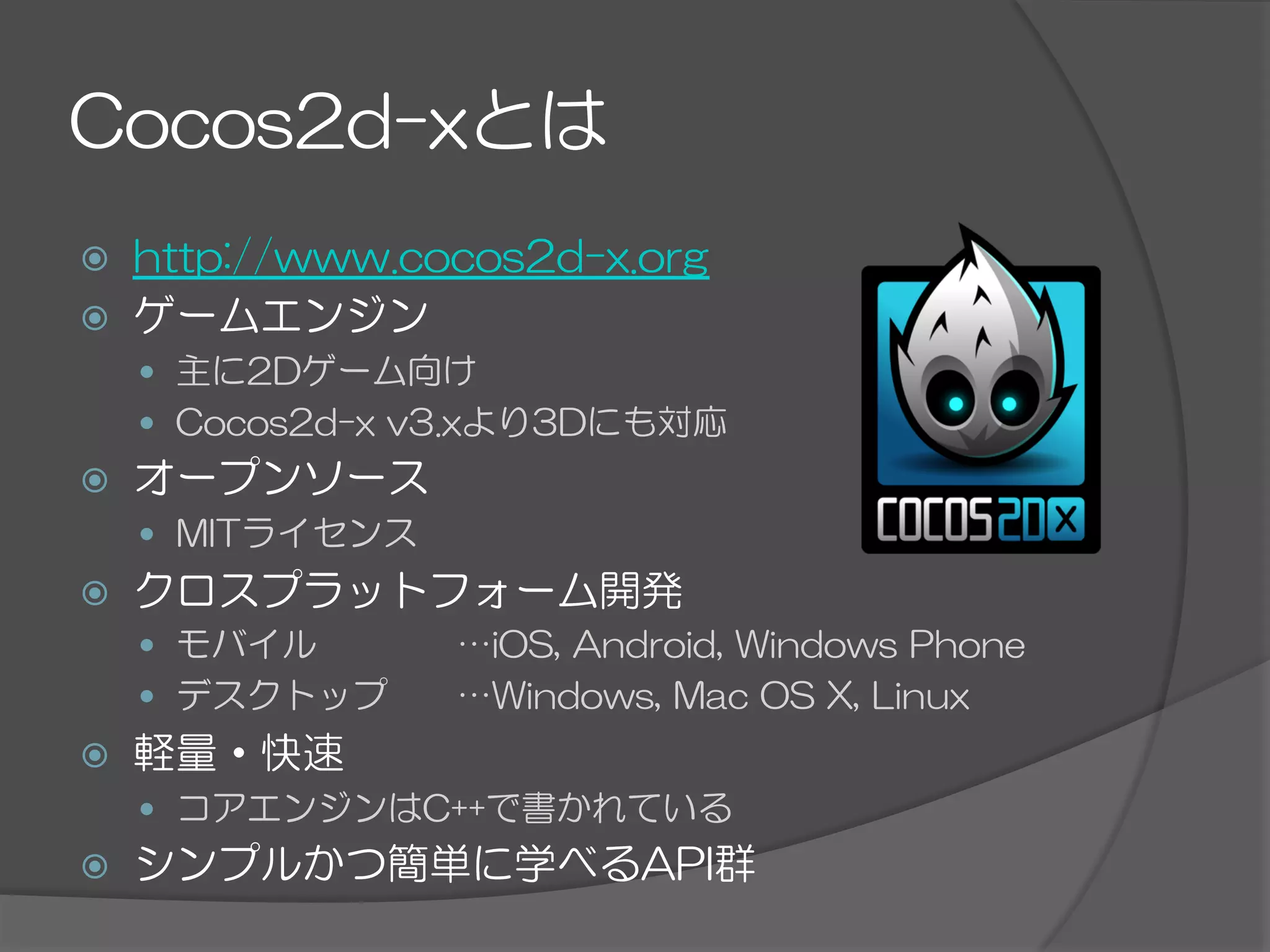 Cocos2d-xとは
ž  http://www.cocos2d-x.org
ž  ゲームエンジン
—  主に2Dゲーム向け
—  Cocos2d-x  v3.xより3Dにも対応
ž  オープンソース
—  MITライセンス
ž  クロスプラットフォーム開発
—  モバイル     …iOS,  Android,  Windows  Phone
—  デスクトップ   …Windows,  Mac  OS  X,  Linux
ž  軽量・快速
—  コアエンジンはC++で書かれている
ž  シンプルかつ簡単に学べるAPI群
 