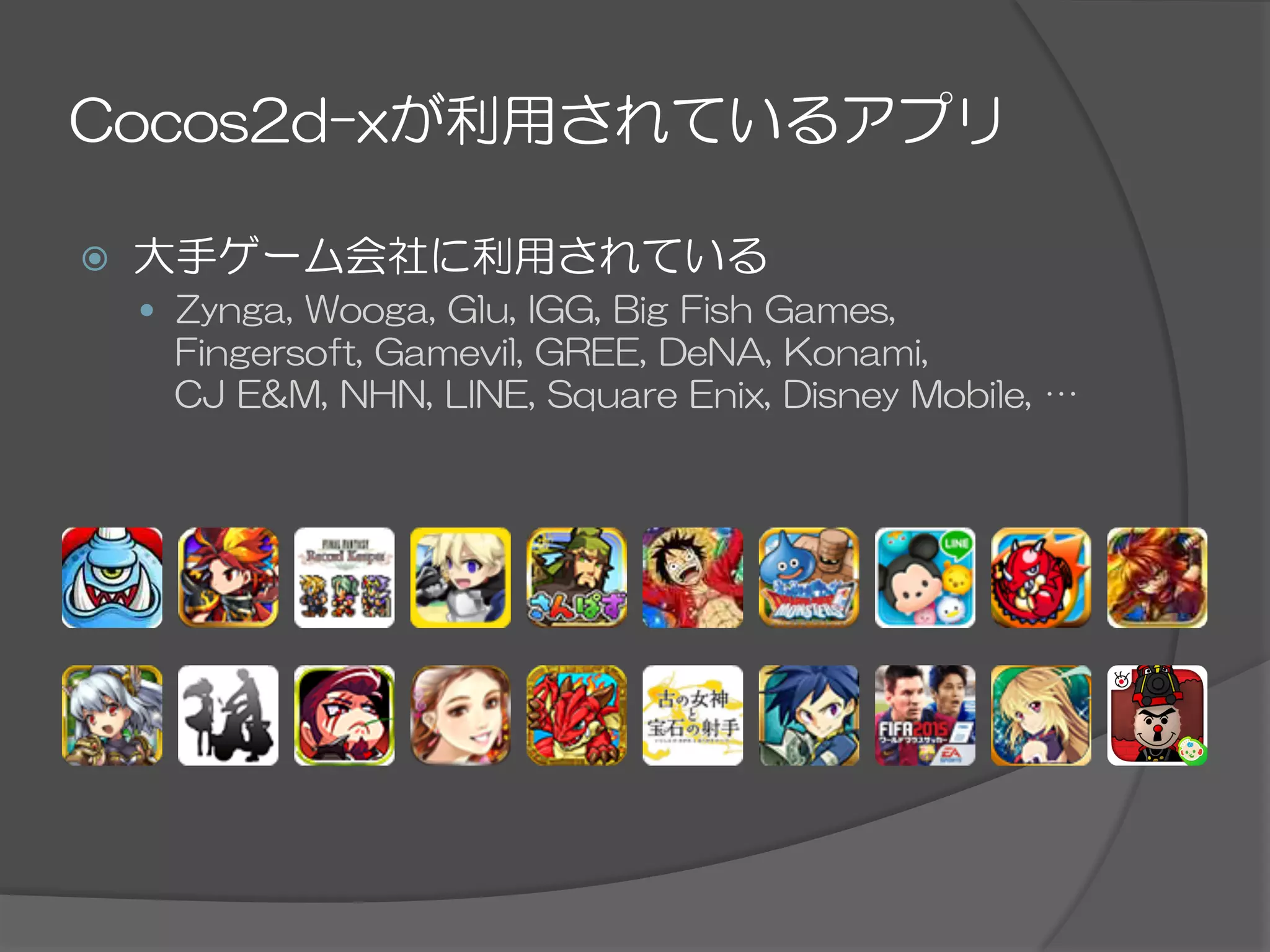 Cocos2d-xが利用されているアプリ
ž  大手ゲーム会社に利用されている
—  Zynga,  Wooga,  Glu,  IGG,  Big  Fish  Games,
Fingersoft,  Gamevil,  GREE,  DeNA,  Konami,
CJ  E&M,  NHN,  LINE,  Square  Enix,  Disney  Mobile,  …
 