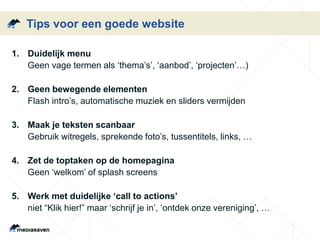 Tips voor een goede website
1. Duidelijk menu
Geen vage termen als ‘thema’s’, ‘aanbod’, ‘projecten’…)
2. Geen bewegende elementen
Flash intro’s, automatische muziek en sliders vermijden
3. Maak je teksten scanbaar
Gebruik witregels, sprekende foto’s, tussentitels, links, …
4. Zet de toptaken op de homepagina
Geen ‘welkom’ of splash screens
5. Werk met duidelijke ‘call to actions’
niet “Klik hier!” maar ‘schrijf je in’, ‘ontdek onze vereniging’, …
 