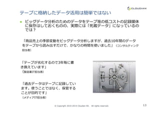 テープに格納したデータ活⽤は簡単ではない
ビッグデータ分析のためのデータをテープ等の低コストの記録媒体
に保存はしておくものの、実際には「死蔵データ」になっているの
では？
「商品売上の季節変動をビッグデータ分析しますが、過去10年間のデータ
をテープから読み出すだけで、かなりの時間を使いました」（コンサルティング
担当者）
13
「過去データはテープに記録してい
ます。使うことではなく、保管する
ことが目的です」
（メディアIT担当者）
「テープが劣化するので3年毎に書
き換えています」
（製造業IT担当者）
© Copyright 2010-2015 Cloudian KK. All rights reserved.
 