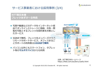 サービス事業者における採⽤事例 (3/4)
写真や動画などのデータをインターネット経
由でオンラインストレージに格納、共有・閲
覧を可能とするフレッツ光契約者を対象とし
たサービス
NTT東日本様
フレッツあずけ〜る特⻑
たサービス
5GBまで無料、フレッツ光メンバーズクラブ、
リモートサポートサービス、オフィスまるご
とサポートの利⽤者は10GBまで無料
パソコン以外にもスマートフォン、タブレッ
ト等のマルチデバイスからも利⽤
出典：NTT東日本ホームページ
https://flets.com/azukeru/useful.html
© Copyright 2010-2015 Cloudian KK. All rights reserved. 6
 