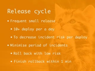 • Frequent small release
• 10+ deploy per a day
• To decrease incident risk per deploy
• Minimise period of incidents
• Roll back with low risk
• Finish rollback within 1 min
Release cycle
 