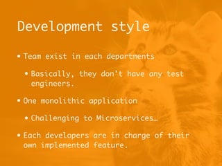 Development style
• Team exist in each departments
• Basically, they don’t have any test
engineers.
• One monolithic application
• Challenging to Microservices…
• Each developers are in charge of their
own implemented feature.
 