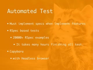Automated Test
• Must implement specs when implement features
• RSpec based tests
• 20000+ RSpec examples
• It takes many hours finishing all test.
• Capybara
• with Headless browser
 