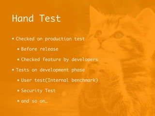Hand Test
• Checked on production test
• Before release
• Checked feature by developers
• Tests on development phase
• User test(Internal benchmark)
• Security Test
• and so on…
 