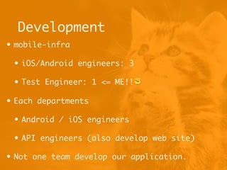 Development
• mobile-infra
• iOS/Android engineers: 3
• Test Engineer: 1 <= ME!!✊
• Each departments
• Android / iOS engineers
• API engineers (also develop web site)
• Not one team develop our application.
 