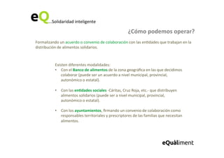 ...Solidaridad	
  inteligente	
  
¿Cómo	
  podemos	
  operar?	
  
Formalizando	
  un	
  acuerdo	
  o	
  convenio	
  de	
  colaboración	
  con	
  las	
  en6dades	
  que	
  trabajan	
  en	
  la	
  
distribución	
  de	
  alimentos	
  solidarios.	
  	
  
Existen	
  diferentes	
  modalidades:	
  
•  Con	
  el	
  Banco	
  de	
  alimentos	
  de	
  la	
  zona	
  geográﬁca	
  en	
  las	
  que	
  decidimos	
  
colaborar	
  (puede	
  ser	
  un	
  acuerdo	
  a	
  nivel	
  municipal,	
  provincial,	
  
autonómico	
  o	
  estatal).	
  
	
  
•  Con	
  las	
  en=dades	
  sociales	
  -­‐Cáritas,	
  Cruz	
  Roja,	
  etc.-­‐	
  que	
  distribuyen	
  
alimentos	
  solidarios	
  (puede	
  ser	
  a	
  nivel	
  municipal,	
  provincial,	
  
autonómico	
  o	
  estatal).	
  
	
  
•  Con	
  los	
  ayuntamientos,	
  ﬁrmando	
  un	
  convenio	
  de	
  colaboración	
  como	
  
responsables	
  territoriales	
  y	
  prescriptores	
  de	
  las	
  familias	
  que	
  necesitan	
  
alimentos.	
  
 