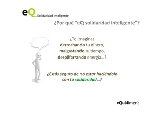 ...Solidaridad	
  inteligente	
  
¿Por	
  qué	
  “eQ	
  solidaridad	
  inteligente”?	
  
...Solidaridad	
  inteligente	
  
¿Te	
  imaginas	
  	
  
derrochando	
  tu	
  dinero,	
  	
  
malgastando	
  tu	
  6empo,	
  	
  
despilfarrando	
  energía…?	
  	
  
	
  
	
  
¿Estás	
  seguro	
  de	
  no	
  estar	
  haciéndolo	
  
con	
  tu	
  solidaridad…?	
  
	
  
 