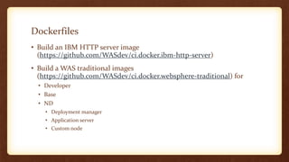Dockerfiles
• Build an IBM HTTP server image
(https://github.com/WASdev/ci.docker.ibm-http-server)
• Build a WAS traditional images
(https://github.com/WASdev/ci.docker.websphere-traditional) for
• Developer
• Base
• ND
• Deployment manager
• Application server
• Custom node
 