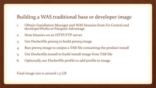 Building a WAS traditional base or developer image
1. Obtain Installation Manager and WAS binaries from Fix Central and
developerWorks or Passport Advantage
2. Host binaries on an HTTP/FTP server
3. Use Dockerfile.prereq to build prereq image
4. Run prereq image to output a TAR file containing the product install
5. Use Dockerfile.install to build install image from TAR file
6. Optionally use Dockerfile.profile to add profile to image
Final image size is around 1.5 GB
 