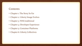 Contents
• Chapter 1: The Story So Far
• Chapter 2: Liberty Image Evolves
• Chapter 3: WAS traditional
• Chapter 4: Developer Experience
• Chapter 5: Container Platforms
• Chapter 6: Liberty Collectives
 
