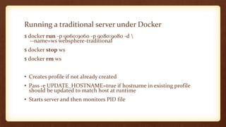 Running a traditional server under Docker
$ docker run -p 9060:9060 -p 9080:9080 -d 
--name=ws websphere-traditional
$ docker stop ws
$ docker rm ws
• Creates profile if not already created
• Pass -e UPDATE_HOSTNAME=true if hostname in existing profile
should be updated to match host at runtime
• Starts server and then monitors PID file
 