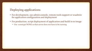 Deploying applications
• For development, use admin console, remote tools support or wsadmin
for application configuration and deployment
• For production, script deployment of application and build in to image
• Use -conntype NONE so that server does not have to be running
 