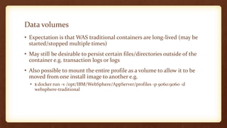 Data volumes
• Expectation is that WAS traditional containers are long-lived (may be
started/stopped multiple times)
• May still be desirable to persist certain files/directories outside of the
container e.g. transaction logs or logs
• Also possible to mount the entire profile as a volume to allow it to be
moved from one install image to another e.g.
• $ docker run -v /opt/IBM/WebSphere/AppServer/profiles -p 9060:9060 -d
websphere-traditional
 