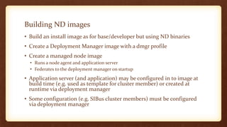 Building ND images
• Build an install image as for base/developer but using ND binaries
• Create a Deployment Manager image with a dmgr profile
• Create a managed node image
• Runs a node agent and application server
• Federates to the deployment manager on startup
• Application server (and application) may be configured in to image at
build time (e.g. used as template for cluster member) or created at
runtime via deployment manager
• Some configuration (e.g. SIBus cluster members) must be configured
via deployment manager
 