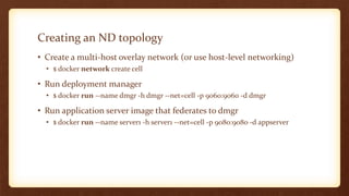 Creating an ND topology
• Create a multi-host overlay network (or use host-level networking)
• $ docker network create cell
• Run deployment manager
• $ docker run --name dmgr -h dmgr --net=cell -p 9060:9060 -d dmgr
• Run application server image that federates to dmgr
• $ docker run --name server1 -h server1 --net=cell -p 9080:9080 -d appserver
 