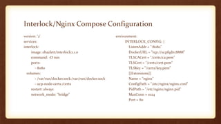 Interlock/Nginx Compose Configuration
version: '2'
services:
interlock:
image: ehazlett/interlock:1.1.0
command: -D run
ports:
- 8080
volumes:
- /var/run/docker.sock:/var/run/docker.sock
- ucp-node-certs:/certs
restart: always
network_mode: "bridge"
environment:
INTERLOCK_CONFIG: |
ListenAddr = ":8080"
DockerURL = "tcp://ucpfqdn:8888"
TLSCACert = "/certs/ca.pem"
TLSCert = "/certs/cert.pem"
TLSKey = "/certs/key.pem"
[[Extensions]]
Name = "nginx"
ConfigPath = "/etc/nginx/nginx.conf"
PidPath = "/etc/nginx/nginx.pid"
MaxConn = 1024
Port = 80
 