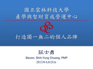 國立雲林科技大學
產學與智財育成營運中心
打造獨一無二的個人品牌
莊士勇
Steven, Shih-Yung Chuang, PMP
2015年4月24日
 