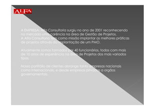 A EMPRESA: Alfa Consultoria surgiu no ano de 2001 reconhecendo
no mercado uma carência na área de Gestão de Projetos.
A Alfa Consultoria tem como missão implantar as melhores práticas
de projetos através da implantação de um PMO.
Atualmente somos formados por 40 funcionários, todos com mais
de 10 anos de experiência na área de Projetos dos mais variados
tipos.
Nosso portifólio de clientes abrange tanto empresas nacionais
como internacionais, e desde empresas privadas a orgãos
governamentais.
 