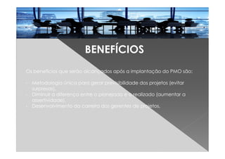 BENEFÍCIOS
Os benefícios que serão alcançados após a implantação do PMO são:
- Metodologia única para gerar previsibilidade dos projetos (evitar
surpresas),
- Diminuir a diferença entre o planejado e o realizado (aumentar a
assertividade),
- Desenvolvimento da carreira dos gerentes de projetos,
 