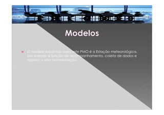 O modelo escolhido para este PMO é a Estação meteorológica,
por exercer a função de acompanhamento, coleta de dados e
reporte a alta administração.
 
