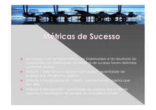 De acordo com as expectativas dos Stakeholders e do resultado do
questionário de maturidade, as métricas de sucesso foram definidas
conforme abaixo:
Atributo 1 (relevância e representatividade) - quantidade de
projetos que atingiram o objetivo
Atributo 3 (simplicidade de coleta) - percentual de projetos que
tem WBS
Atributo 6 (divulgação) - quantidade de projetos que o cliente
aprovou a declaração de escopo ou documento similar
 
