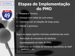 Etapas de Implementação
do PMO
1 - Preparar o Terreno;
2 - Começar com metas de curto prazo;
3 – Caminhar com as soluções de longo prazo;
4 – Manter e aprimorar.
Seguir as etapas significa minimizar problemas tais como:
Diminuição do entusiasmo da Gerência;
Questionamento do Valor do PMO;
Equívocos na escolhas de membros importantes do Staff
( gerência ), etc.
 