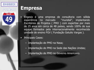 Empresa
• Engesix é uma empresa de consultoria com sólida
experiência no mercado “mundial”, implantando
Escritórios de Projetos ( PMO ) com expertise por mais
de 25 anos em cerca de 48 países, sendo 100% de sua
equipe formados pela internacionalmente reconhecida
unidade de ensino FGV ( Fundação Getulio Vargas ).
• Principais Cases:
– Implantação de PMO na Nasa;
– Implantação de PMO na Sede das Nações Unidas;
– Implantação de PMO no Governo Americano.
 