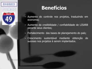 Benefícios
– Aumento do controle nos projetos, traduzindo em
economia;
– Aumento da credibilidade / confiabilidade de LISARB
perante seus clientes;
– Fortalecimento das bases de planejamento do país;
– Crescimento sustentável mediante obtenção de
sucesso nos projetos à serem implantados.
 