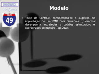Modelo
• Torre de Controle, considerando-se a sugestão de
implantação de um PMO com hierarquia 3, visamos
desempenhar estratégias e padrões estruturados e
coordenados de maneira Top Down.
 