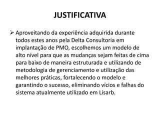 JUSTIFICATIVA
 Aproveitando da experiência adquirida durante
todos estes anos pela Delta Consultoria em
implantação de PMO, escolhemos um modelo de
alto nível para que as mudanças sejam feitas de cima
para baixo de maneira estruturada e utilizando de
metodologia de gerenciamento e utilização das
melhores práticas, fortalecendo o modelo e
garantindo o sucesso, eliminando vícios e falhas do
sistema atualmente utilizado em Lisarb.
 