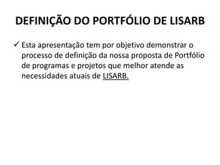 DEFINIÇÃO DO PORTFÓLIO DE LISARB
 Esta apresentação tem por objetivo demonstrar o
processo de definição da nossa proposta de Portfólio
de programas e projetos que melhor atende as
necessidades atuais de LISARB.
 