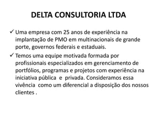 DELTA CONSULTORIA LTDA
 Uma empresa com 25 anos de experiência na
implantação de PMO em multinacionais de grande
porte, governos federais e estaduais.
 Temos uma equipe motivada formada por
profissionais especializados em gerenciamento de
portfólios, programas e projetos com experiência na
iniciativa pública e privada. Consideramos essa
vivência como um diferencial a disposição dos nossos
clientes .
 