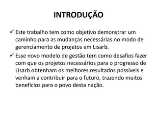 INTRODUÇÃO
 Este trabalho tem como objetivo demonstrar um
caminho para as mudanças necessárias no modo de
gerenciamento de projetos em Lisarb.
 Esse novo modelo de gestão tem como desafios fazer
com que os projetos necessários para o progresso de
Lisarb obtenham os melhores resultados possíveis e
venham a contribuir para o futuro, trazendo muitos
benefícios para o povo desta nação.
 