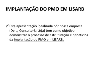 IMPLANTAÇÃO DO PMO EM LISARB
 Esta apresentação idealizada por nossa empresa
(Delta Consultoria Ltda) tem como objetivo
demonstrar o processo de estruturação e benefícios
da implantação do PMO em LISARB.
 