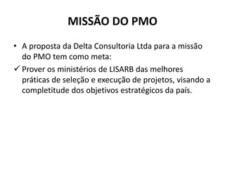 MISSÃO DO PMO
• A proposta da Delta Consultoria Ltda para a missão
do PMO tem como meta:
 Prover os ministérios de LISARB das melhores
práticas de seleção e execução de projetos, visando a
completitude dos objetivos estratégicos da país.
 