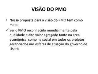 VISÃO DO PMO
• Nossa proposta para a visão do PMO tem como
meta:
 Ser o PMO reconhecido mundialmente pela
qualidade e alto valor agregado tanto na área
econômica como na social em todos os projetos
gerenciados nas esferas de atuação do governo de
Lisarb.
 