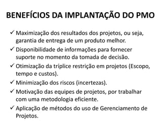 BENEFÍCIOS DA IMPLANTAÇÃO DO PMO
 Maximização dos resultados dos projetos, ou seja,
garantia de entrega de um produto melhor.
 Disponibilidade de informações para fornecer
suporte no momento da tomada de decisão.
 Otimização da tríplice restrição em projetos (Escopo,
tempo e custos).
 Minimização dos riscos (incertezas).
 Motivação das equipes de projetos, por trabalhar
com uma metodologia eficiente.
 Aplicação de métodos do uso de Gerenciamento de
Projetos.
 