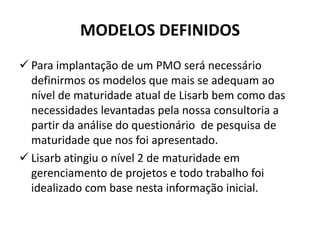 MODELOS DEFINIDOS
 Para implantação de um PMO será necessário
definirmos os modelos que mais se adequam ao
nível de maturidade atual de Lisarb bem como das
necessidades levantadas pela nossa consultoria a
partir da análise do questionário de pesquisa de
maturidade que nos foi apresentado.
 Lisarb atingiu o nível 2 de maturidade em
gerenciamento de projetos e todo trabalho foi
idealizado com base nesta informação inicial.
 