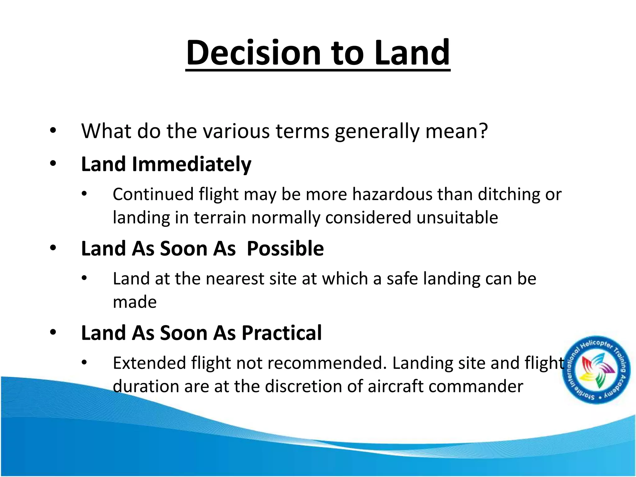 Decision to Land
• What do the various terms generally mean?
• Land Immediately
• Continued flight may be more hazardous than ditching or
landing in terrain normally considered unsuitable
• Land As Soon As Possible
• Land at the nearest site at which a safe landing can be
made
• Land As Soon As Practical
• Extended flight not recommended. Landing site and flight
duration are at the discretion of aircraft commander
 