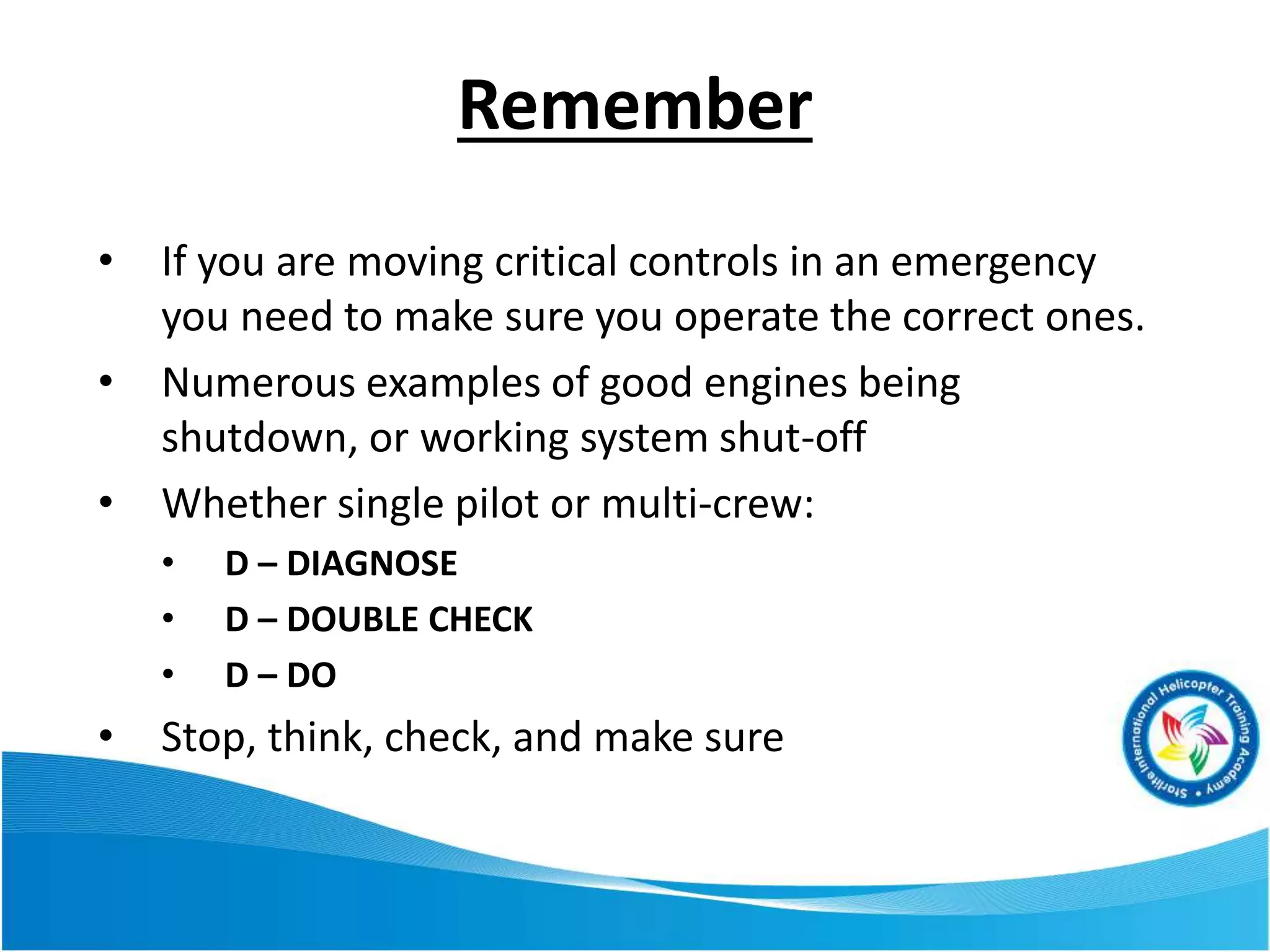 Remember
• If you are moving critical controls in an emergency
you need to make sure you operate the correct ones.
• Numerous examples of good engines being
shutdown, or working system shut-off
• Whether single pilot or multi-crew:
• D – DIAGNOSE
• D – DOUBLE CHECK
• D – DO
• Stop, think, check, and make sure
 