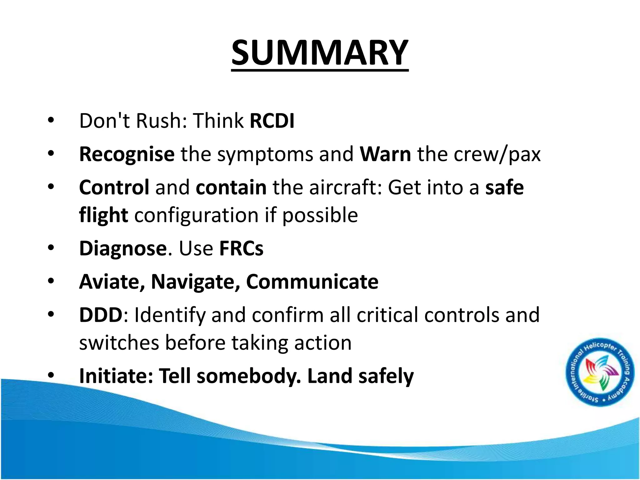 SUMMARY
• Don't Rush: Think RCDI
• Recognise the symptoms and Warn the crew/pax
• Control and contain the aircraft: Get into a safe
flight configuration if possible
• Diagnose. Use FRCs
• Aviate, Navigate, Communicate
• DDD: Identify and confirm all critical controls and
switches before taking action
• Initiate: Tell somebody. Land safely
 
