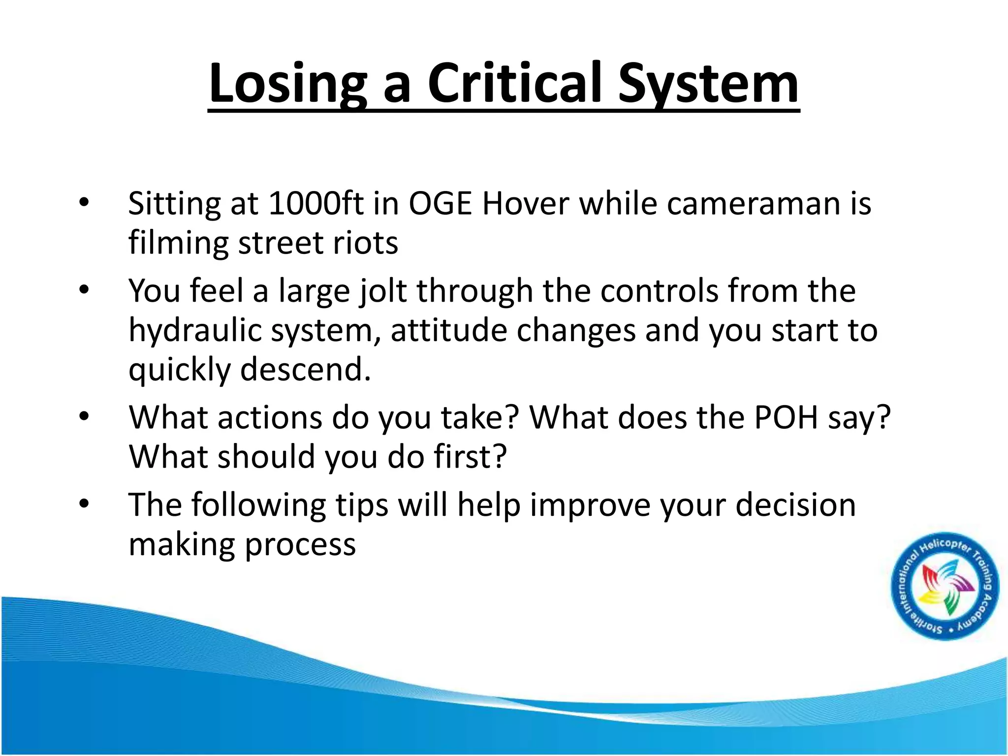 Losing a Critical System
• Sitting at 1000ft in OGE Hover while cameraman is
filming street riots
• You feel a large jolt through the controls from the
hydraulic system, attitude changes and you start to
quickly descend.
• What actions do you take? What does the POH say?
What should you do first?
• The following tips will help improve your decision
making process
 