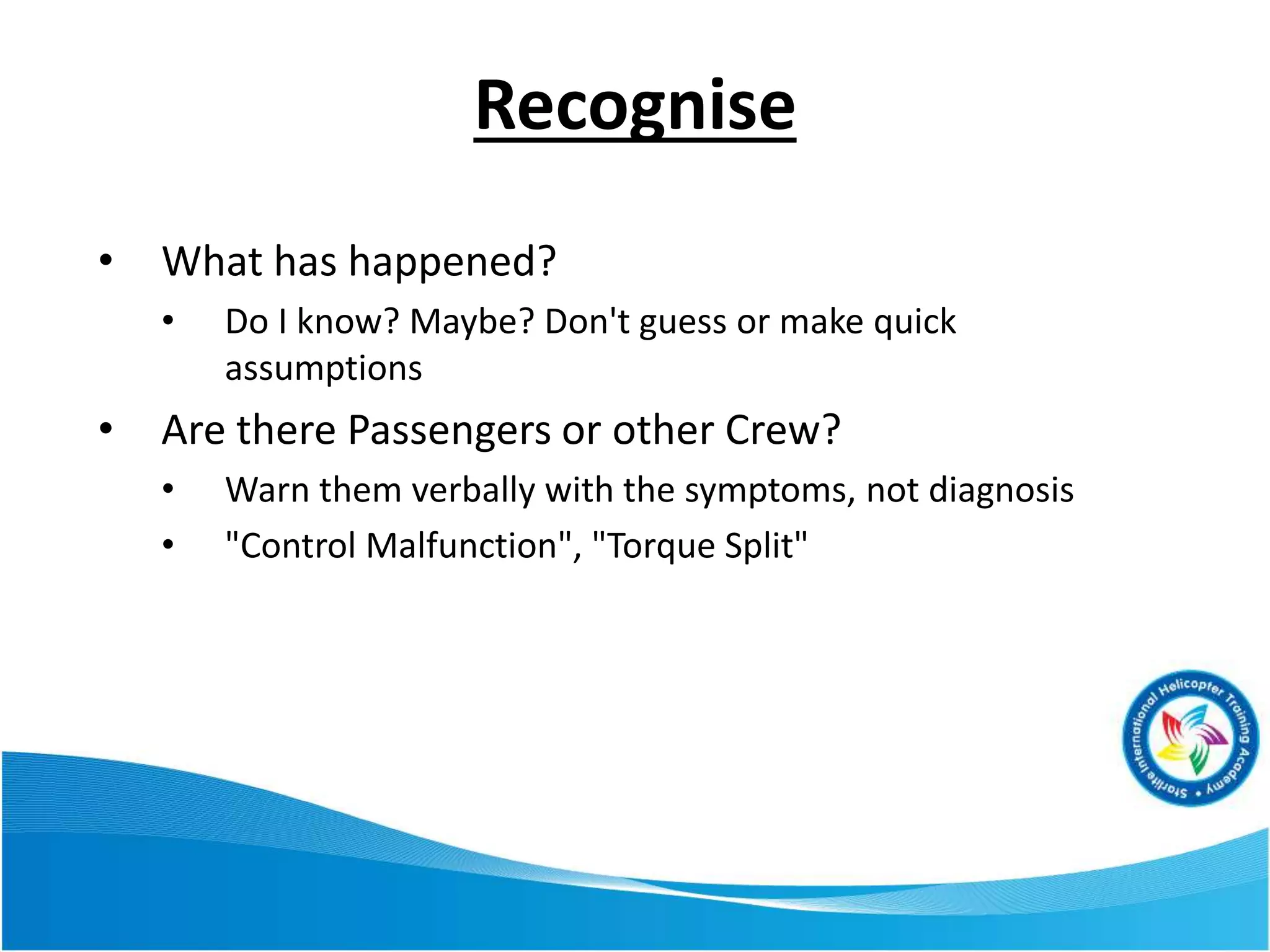 Recognise
• What has happened?
• Do I know? Maybe? Don't guess or make quick
assumptions
• Are there Passengers or other Crew?
• Warn them verbally with the symptoms, not diagnosis
• "Control Malfunction", "Torque Split"
 