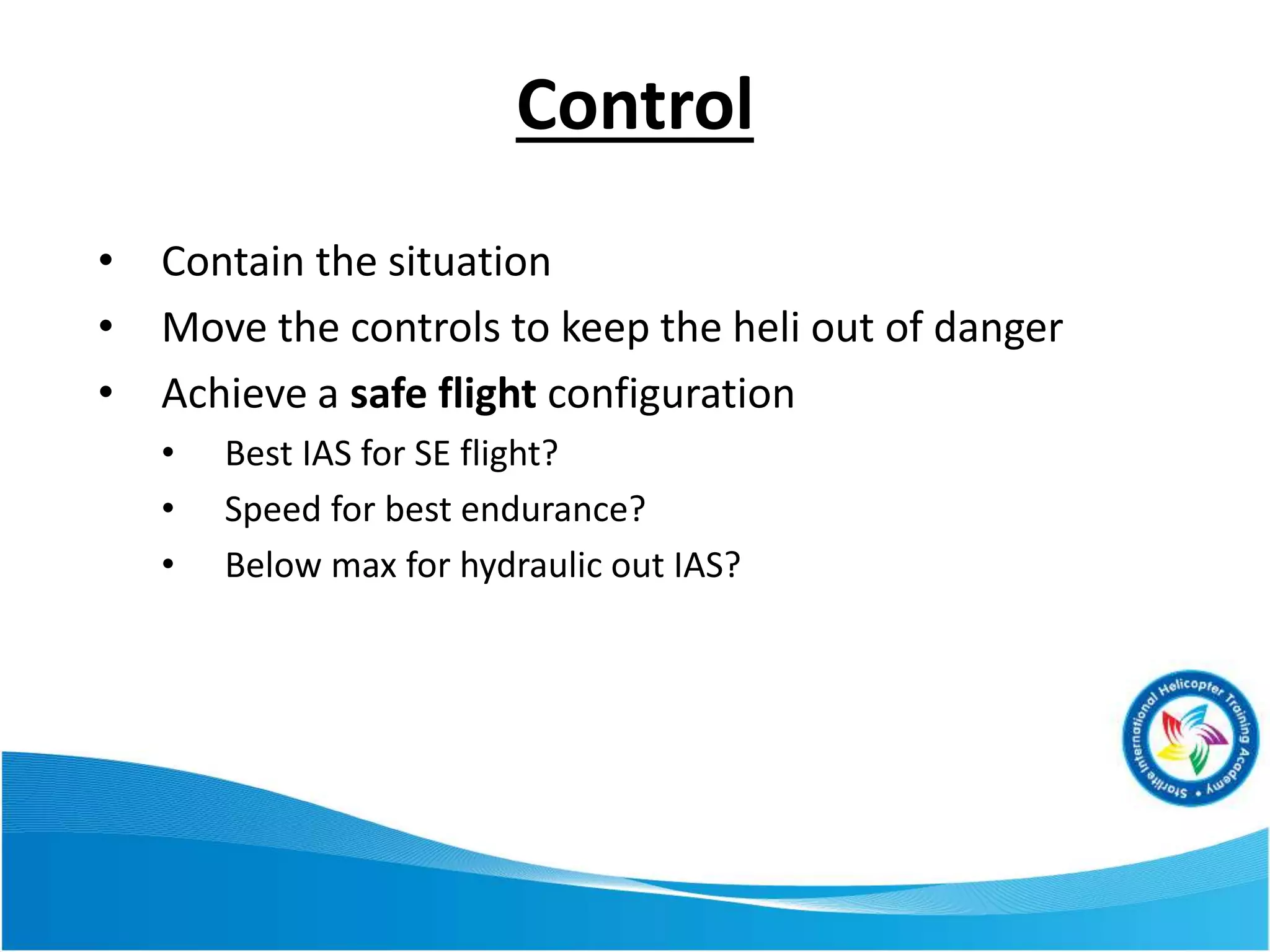 • Contain the situation
• Move the controls to keep the heli out of danger
• Achieve a safe flight configuration
• Best IAS for SE flight?
• Speed for best endurance?
• Below max for hydraulic out IAS?
Control
 