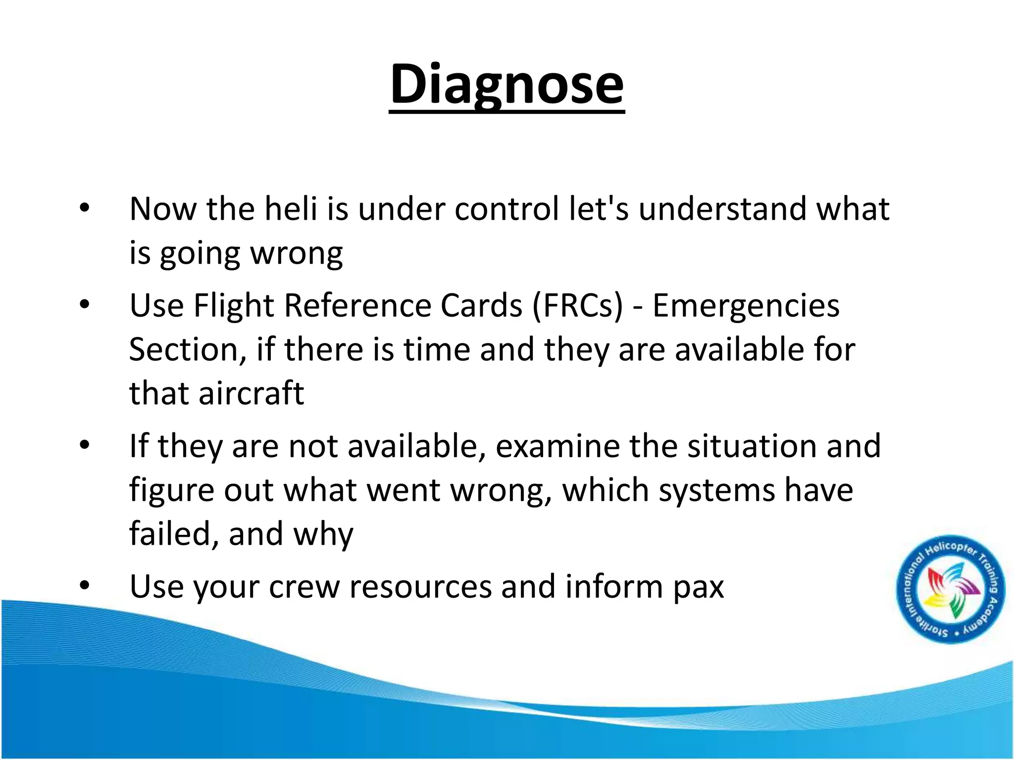 Diagnose
• Now the heli is under control let's understand what
is going wrong
• Use Flight Reference Cards (FRCs) - Emergencies
Section, if there is time and they are available for
that aircraft
• If they are not available, examine the situation and
figure out what went wrong, which systems have
failed, and why
• Use your crew resources and inform pax
 
