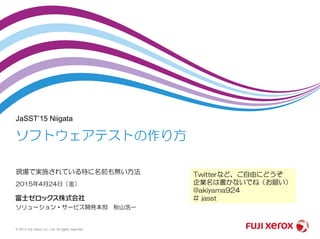 JaSST’15 Niigata
2015年4月24日（金）
ソリューション・サービス開発本部 秋山浩一
ソフトウェアテストの作り方
現場で実施されている特に名前も無い方法
© 2015 Fuji Xerox Co., Ltd. All rights reserved.
Twitterなど、ご自由にどうぞ
企業名は書かないでね（お願い）
@akiyama924
# jasst
 