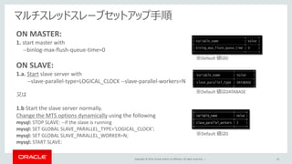 Copyright © 2014, Oracle and/or its affiliates. All rights reserved. | 43
マルチスレッドスレーブセットアップ手順
ON MASTER:
1. start master with
--binlog-max-flush-queue-time=0
ON SLAVE:
1.a. Start slave server with
--slave-parallel-type=LOGICAL_CLOCK --slave-parallel-workers=N
又は
1.b Start the slave server normally.
Change the MTS options dynamically using the following
mysql: STOP SLAVE: --if the slave is running
mysql: SET GLOBAL SLAVE_PARALLEL_TYPE='LOGICAL_CLOCK';
mysql: SET GLOBAL SLAVE_PARALLEL_WORKER=N;
mysql: START SLAVE:
※Default 値は0
※Default 値はDATABASE
※Default 値は0
 