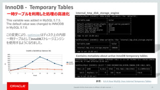 Copyright © 2014, Oracle and/or its affiliates. All rights reserved. |
InnoDB - Temporary Tables
15
Contains metadata about active InnoDB temporary tables
This variable was added in MySQL 5.7.5.
The default value was changed to INNODB
in MySQL 5.7.6.
この変更により、optimizerはディスク上の内部
一時テーブルとしてInnoDBストレージエンジン
を使用するようになりました。
参照： 8.4.4 How MySQL Uses Internal Temporary Tables
internal_tmp_disk_storage_engine
一時テーブルを利用した処理の高速化
 