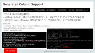Copyright © 2014, Oracle and/or its affiliates. All rights reserved. |
Generated Column Support
27
CREATE TABLE T_Generated_Column (
> pid int(10) unsigned NOT NULL AUTO_INCREMENT,
> pname varchar(1024) DEFAULT NULL,
> price decimal(10,2),qty int(10),
> total decimal(10,2) GENERATED ALWAYS AS (price * qty) STORED,
> PRIMARY KEY (pid)
> ) ENGINE=InnoDB DEFAULT CHARSET=utf8mb4;
Query OK, 0 rows affected (0.02 sec)
式から生成される列(2種類)
- VIRTUAL(default) : 読み込み時に計算され, データ保存されず,インデックスの作成不可
- STORED: inserted/updated時に計算され,データは保存され,インデックス作成可能
Useful for:
- Functional index: create a stored column, add a secondary index
- Materialized cache for complex conditions
- Simplify query expression
<type> [ GENERATED ALWAYS ] AS ( <expression> ) [ VIRTUAL|STORED ] [ UNIQUE [KEY] ] [ [PRIMARY] KEY ] [ NOT NULL ] [ COMMENT <text> ]
 
